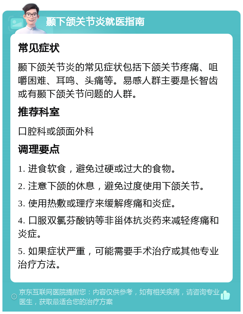 颞下颌关节炎就医指南 常见症状 颞下颌关节炎的常见症状包括下颌关节疼痛、咀嚼困难、耳鸣、头痛等。易感人群主要是长智齿或有颞下颌关节问题的人群。 推荐科室 口腔科或颌面外科 调理要点 1. 进食软食，避免过硬或过大的食物。 2. 注意下颌的休息，避免过度使用下颌关节。 3. 使用热敷或理疗来缓解疼痛和炎症。 4. 口服双氯芬酸钠等非甾体抗炎药来减轻疼痛和炎症。 5. 如果症状严重，可能需要手术治疗或其他专业治疗方法。