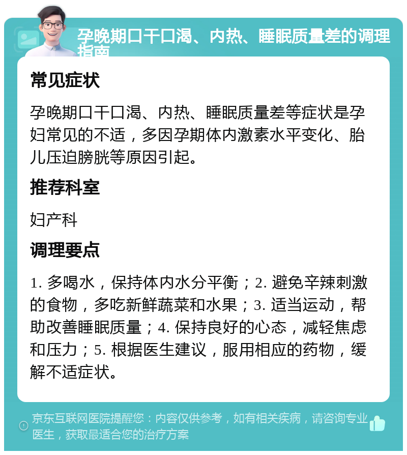 孕晚期口干口渴、内热、睡眠质量差的调理指南 常见症状 孕晚期口干口渴、内热、睡眠质量差等症状是孕妇常见的不适，多因孕期体内激素水平变化、胎儿压迫膀胱等原因引起。 推荐科室 妇产科 调理要点 1. 多喝水，保持体内水分平衡；2. 避免辛辣刺激的食物，多吃新鲜蔬菜和水果；3. 适当运动，帮助改善睡眠质量；4. 保持良好的心态，减轻焦虑和压力；5. 根据医生建议，服用相应的药物，缓解不适症状。