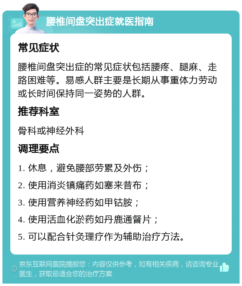 腰椎间盘突出症就医指南 常见症状 腰椎间盘突出症的常见症状包括腰疼、腿麻、走路困难等。易感人群主要是长期从事重体力劳动或长时间保持同一姿势的人群。 推荐科室 骨科或神经外科 调理要点 1. 休息，避免腰部劳累及外伤； 2. 使用消炎镇痛药如塞来昔布； 3. 使用营养神经药如甲钴胺； 4. 使用活血化淤药如丹鹿通督片； 5. 可以配合针灸理疗作为辅助治疗方法。