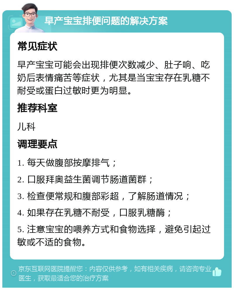 早产宝宝排便问题的解决方案 常见症状 早产宝宝可能会出现排便次数减少、肚子响、吃奶后表情痛苦等症状，尤其是当宝宝存在乳糖不耐受或蛋白过敏时更为明显。 推荐科室 儿科 调理要点 1. 每天做腹部按摩排气； 2. 口服拜奥益生菌调节肠道菌群； 3. 检查便常规和腹部彩超，了解肠道情况； 4. 如果存在乳糖不耐受，口服乳糖酶； 5. 注意宝宝的喂养方式和食物选择，避免引起过敏或不适的食物。