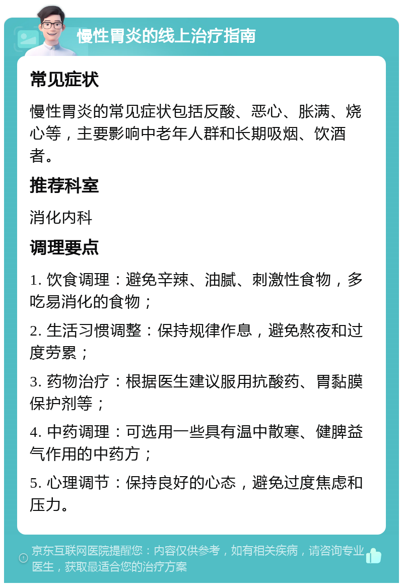 慢性胃炎的线上治疗指南 常见症状 慢性胃炎的常见症状包括反酸、恶心、胀满、烧心等，主要影响中老年人群和长期吸烟、饮酒者。 推荐科室 消化内科 调理要点 1. 饮食调理：避免辛辣、油腻、刺激性食物，多吃易消化的食物； 2. 生活习惯调整：保持规律作息，避免熬夜和过度劳累； 3. 药物治疗：根据医生建议服用抗酸药、胃黏膜保护剂等； 4. 中药调理：可选用一些具有温中散寒、健脾益气作用的中药方； 5. 心理调节：保持良好的心态，避免过度焦虑和压力。