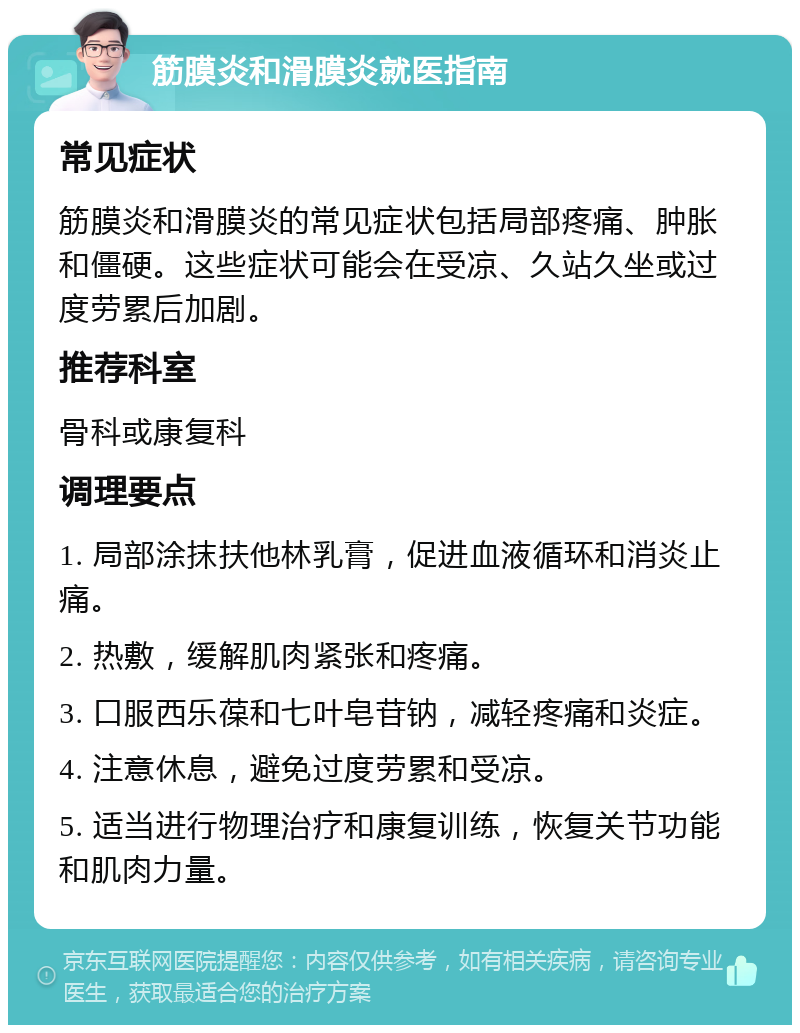 筋膜炎和滑膜炎就医指南 常见症状 筋膜炎和滑膜炎的常见症状包括局部疼痛、肿胀和僵硬。这些症状可能会在受凉、久站久坐或过度劳累后加剧。 推荐科室 骨科或康复科 调理要点 1. 局部涂抹扶他林乳膏，促进血液循环和消炎止痛。 2. 热敷，缓解肌肉紧张和疼痛。 3. 口服西乐葆和七叶皂苷钠，减轻疼痛和炎症。 4. 注意休息，避免过度劳累和受凉。 5. 适当进行物理治疗和康复训练，恢复关节功能和肌肉力量。