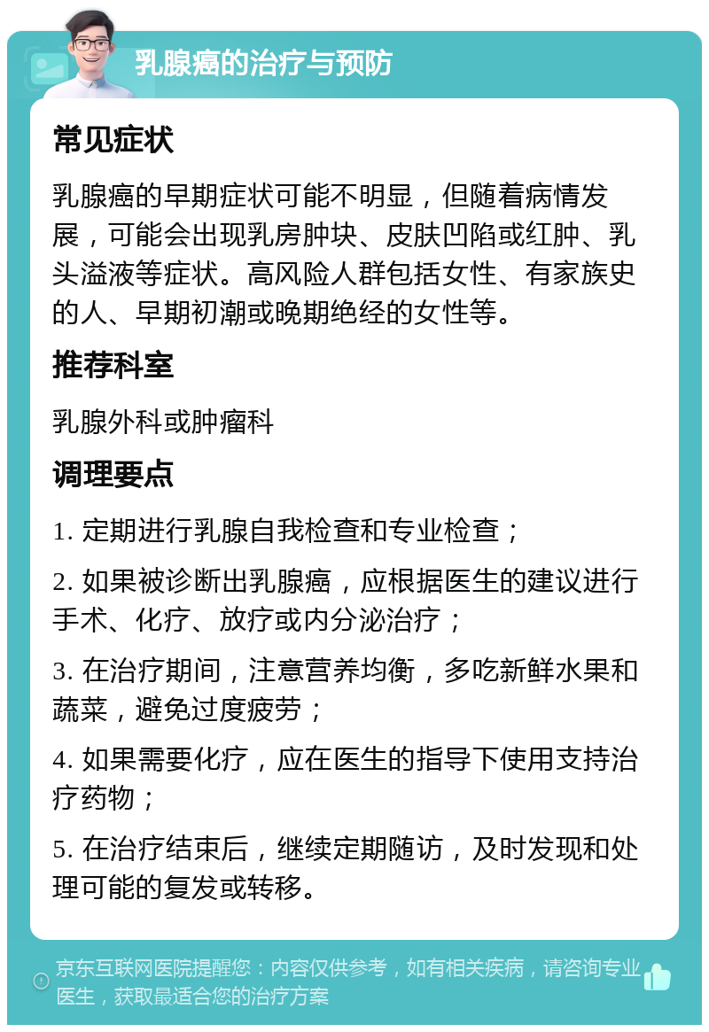 乳腺癌的治疗与预防 常见症状 乳腺癌的早期症状可能不明显，但随着病情发展，可能会出现乳房肿块、皮肤凹陷或红肿、乳头溢液等症状。高风险人群包括女性、有家族史的人、早期初潮或晚期绝经的女性等。 推荐科室 乳腺外科或肿瘤科 调理要点 1. 定期进行乳腺自我检查和专业检查； 2. 如果被诊断出乳腺癌，应根据医生的建议进行手术、化疗、放疗或内分泌治疗； 3. 在治疗期间，注意营养均衡，多吃新鲜水果和蔬菜，避免过度疲劳； 4. 如果需要化疗，应在医生的指导下使用支持治疗药物； 5. 在治疗结束后，继续定期随访，及时发现和处理可能的复发或转移。