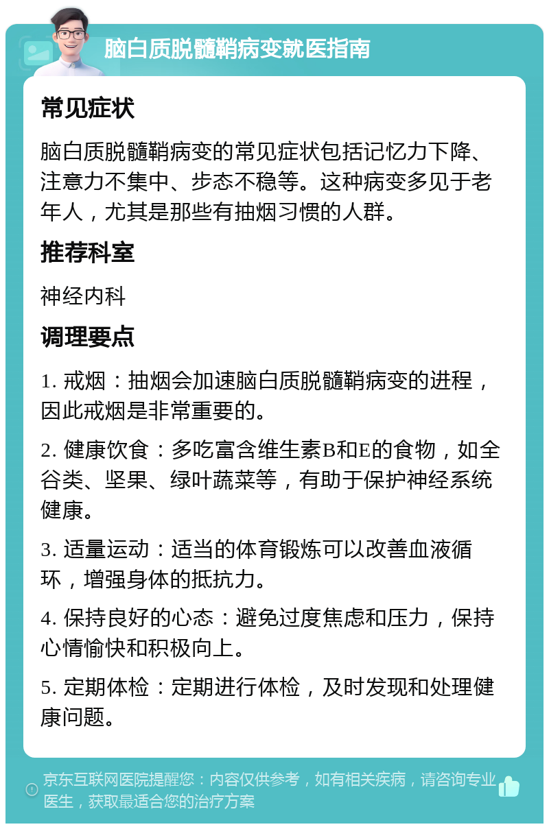 脑白质脱髓鞘病变就医指南 常见症状 脑白质脱髓鞘病变的常见症状包括记忆力下降、注意力不集中、步态不稳等。这种病变多见于老年人，尤其是那些有抽烟习惯的人群。 推荐科室 神经内科 调理要点 1. 戒烟：抽烟会加速脑白质脱髓鞘病变的进程，因此戒烟是非常重要的。 2. 健康饮食：多吃富含维生素B和E的食物，如全谷类、坚果、绿叶蔬菜等，有助于保护神经系统健康。 3. 适量运动：适当的体育锻炼可以改善血液循环，增强身体的抵抗力。 4. 保持良好的心态：避免过度焦虑和压力，保持心情愉快和积极向上。 5. 定期体检：定期进行体检，及时发现和处理健康问题。