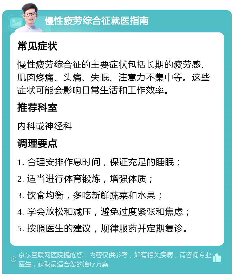 慢性疲劳综合征就医指南 常见症状 慢性疲劳综合征的主要症状包括长期的疲劳感、肌肉疼痛、头痛、失眠、注意力不集中等。这些症状可能会影响日常生活和工作效率。 推荐科室 内科或神经科 调理要点 1. 合理安排作息时间，保证充足的睡眠； 2. 适当进行体育锻炼，增强体质； 3. 饮食均衡，多吃新鲜蔬菜和水果； 4. 学会放松和减压，避免过度紧张和焦虑； 5. 按照医生的建议，规律服药并定期复诊。