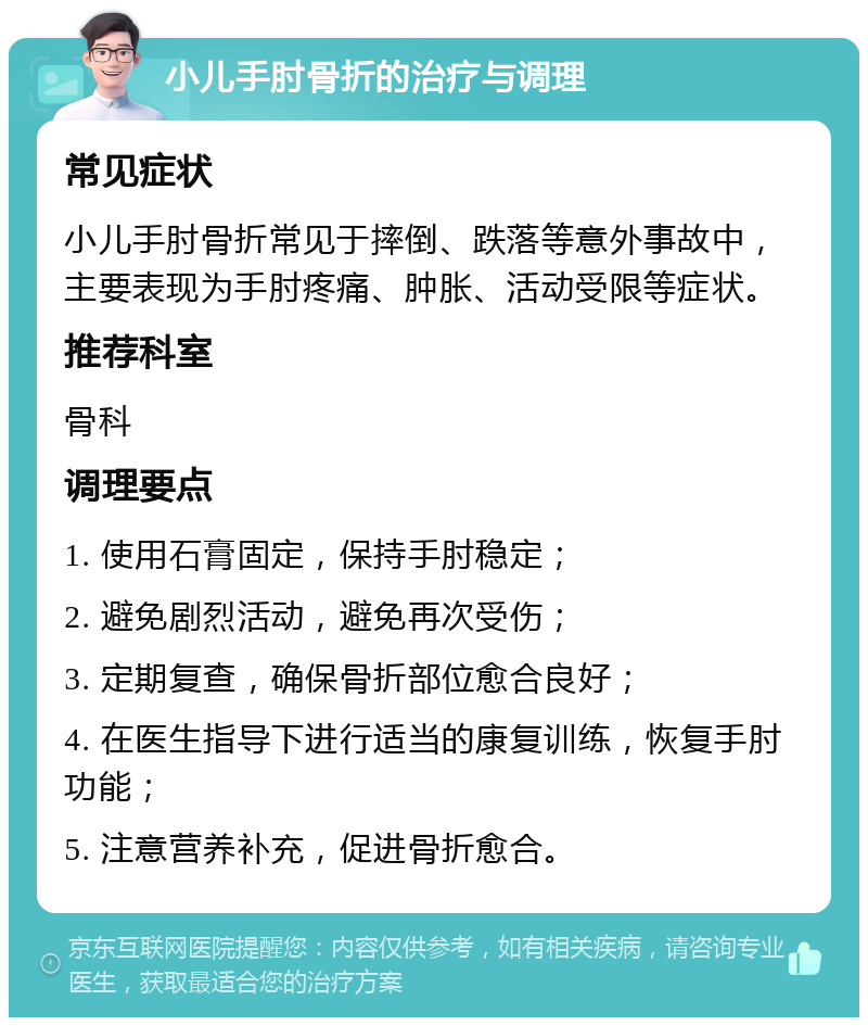 小儿手肘骨折的治疗与调理 常见症状 小儿手肘骨折常见于摔倒、跌落等意外事故中，主要表现为手肘疼痛、肿胀、活动受限等症状。 推荐科室 骨科 调理要点 1. 使用石膏固定，保持手肘稳定； 2. 避免剧烈活动，避免再次受伤； 3. 定期复查，确保骨折部位愈合良好； 4. 在医生指导下进行适当的康复训练，恢复手肘功能； 5. 注意营养补充，促进骨折愈合。