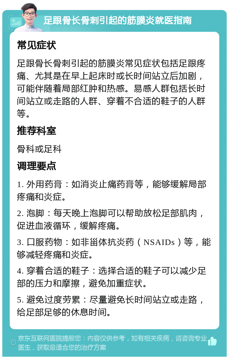 足跟骨长骨刺引起的筋膜炎就医指南 常见症状 足跟骨长骨刺引起的筋膜炎常见症状包括足跟疼痛、尤其是在早上起床时或长时间站立后加剧，可能伴随着局部红肿和热感。易感人群包括长时间站立或走路的人群、穿着不合适的鞋子的人群等。 推荐科室 骨科或足科 调理要点 1. 外用药膏：如消炎止痛药膏等，能够缓解局部疼痛和炎症。 2. 泡脚：每天晚上泡脚可以帮助放松足部肌肉，促进血液循环，缓解疼痛。 3. 口服药物：如非甾体抗炎药（NSAIDs）等，能够减轻疼痛和炎症。 4. 穿着合适的鞋子：选择合适的鞋子可以减少足部的压力和摩擦，避免加重症状。 5. 避免过度劳累：尽量避免长时间站立或走路，给足部足够的休息时间。