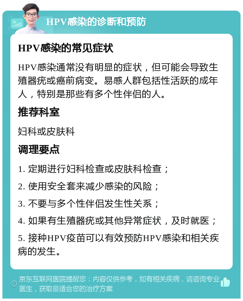 HPV感染的诊断和预防 HPV感染的常见症状 HPV感染通常没有明显的症状，但可能会导致生殖器疣或癌前病变。易感人群包括性活跃的成年人，特别是那些有多个性伴侣的人。 推荐科室 妇科或皮肤科 调理要点 1. 定期进行妇科检查或皮肤科检查； 2. 使用安全套来减少感染的风险； 3. 不要与多个性伴侣发生性关系； 4. 如果有生殖器疣或其他异常症状，及时就医； 5. 接种HPV疫苗可以有效预防HPV感染和相关疾病的发生。