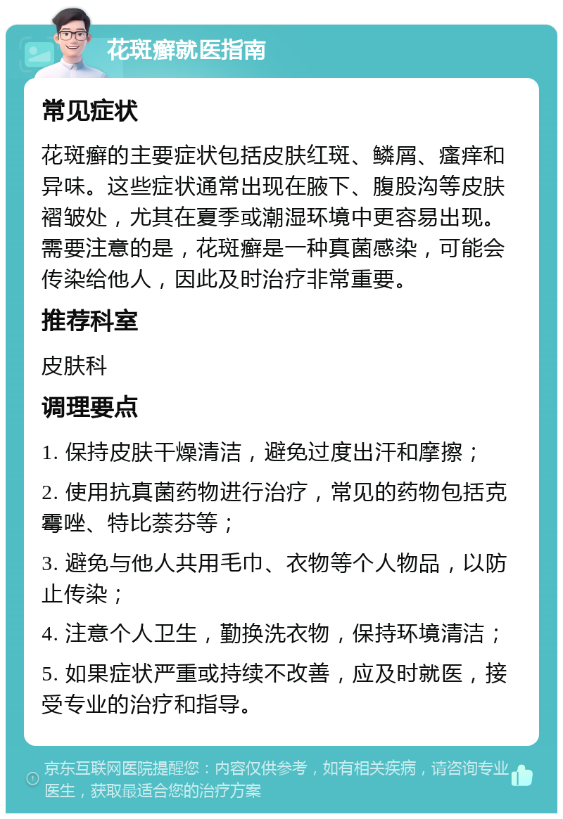 花斑癣就医指南 常见症状 花斑癣的主要症状包括皮肤红斑、鳞屑、瘙痒和异味。这些症状通常出现在腋下、腹股沟等皮肤褶皱处，尤其在夏季或潮湿环境中更容易出现。需要注意的是，花斑癣是一种真菌感染，可能会传染给他人，因此及时治疗非常重要。 推荐科室 皮肤科 调理要点 1. 保持皮肤干燥清洁，避免过度出汗和摩擦； 2. 使用抗真菌药物进行治疗，常见的药物包括克霉唑、特比萘芬等； 3. 避免与他人共用毛巾、衣物等个人物品，以防止传染； 4. 注意个人卫生，勤换洗衣物，保持环境清洁； 5. 如果症状严重或持续不改善，应及时就医，接受专业的治疗和指导。