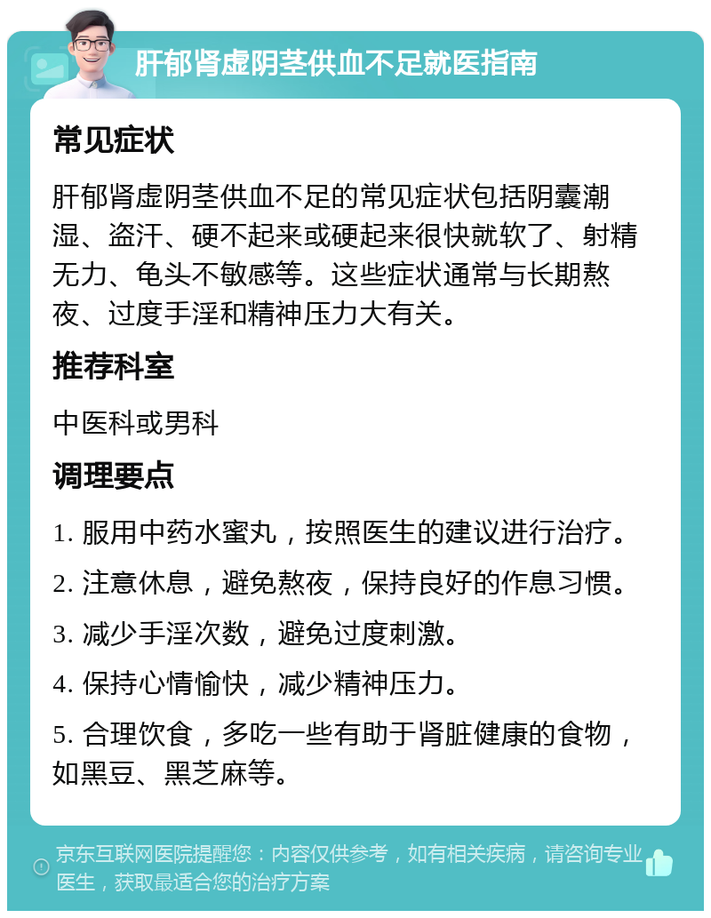 肝郁肾虚阴茎供血不足就医指南 常见症状 肝郁肾虚阴茎供血不足的常见症状包括阴囊潮湿、盗汗、硬不起来或硬起来很快就软了、射精无力、龟头不敏感等。这些症状通常与长期熬夜、过度手淫和精神压力大有关。 推荐科室 中医科或男科 调理要点 1. 服用中药水蜜丸，按照医生的建议进行治疗。 2. 注意休息，避免熬夜，保持良好的作息习惯。 3. 减少手淫次数，避免过度刺激。 4. 保持心情愉快，减少精神压力。 5. 合理饮食，多吃一些有助于肾脏健康的食物，如黑豆、黑芝麻等。