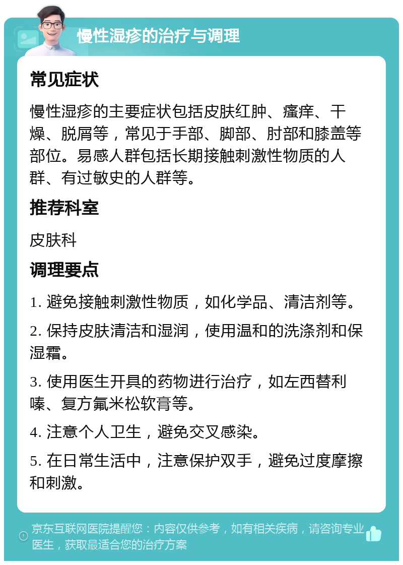 慢性湿疹的治疗与调理 常见症状 慢性湿疹的主要症状包括皮肤红肿、瘙痒、干燥、脱屑等，常见于手部、脚部、肘部和膝盖等部位。易感人群包括长期接触刺激性物质的人群、有过敏史的人群等。 推荐科室 皮肤科 调理要点 1. 避免接触刺激性物质，如化学品、清洁剂等。 2. 保持皮肤清洁和湿润，使用温和的洗涤剂和保湿霜。 3. 使用医生开具的药物进行治疗，如左西替利嗪、复方氟米松软膏等。 4. 注意个人卫生，避免交叉感染。 5. 在日常生活中，注意保护双手，避免过度摩擦和刺激。