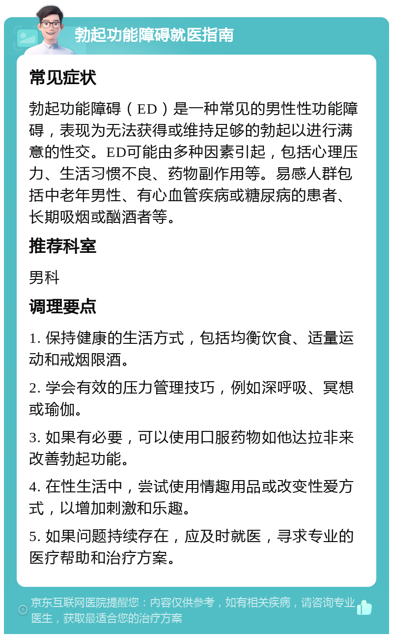 勃起功能障碍就医指南 常见症状 勃起功能障碍（ED）是一种常见的男性性功能障碍，表现为无法获得或维持足够的勃起以进行满意的性交。ED可能由多种因素引起，包括心理压力、生活习惯不良、药物副作用等。易感人群包括中老年男性、有心血管疾病或糖尿病的患者、长期吸烟或酗酒者等。 推荐科室 男科 调理要点 1. 保持健康的生活方式，包括均衡饮食、适量运动和戒烟限酒。 2. 学会有效的压力管理技巧，例如深呼吸、冥想或瑜伽。 3. 如果有必要，可以使用口服药物如他达拉非来改善勃起功能。 4. 在性生活中，尝试使用情趣用品或改变性爱方式，以增加刺激和乐趣。 5. 如果问题持续存在，应及时就医，寻求专业的医疗帮助和治疗方案。