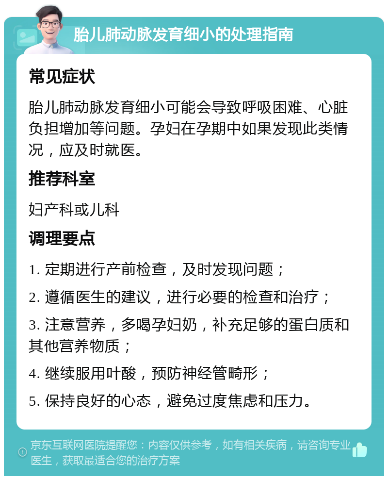 胎儿肺动脉发育细小的处理指南 常见症状 胎儿肺动脉发育细小可能会导致呼吸困难、心脏负担增加等问题。孕妇在孕期中如果发现此类情况，应及时就医。 推荐科室 妇产科或儿科 调理要点 1. 定期进行产前检查，及时发现问题； 2. 遵循医生的建议，进行必要的检查和治疗； 3. 注意营养，多喝孕妇奶，补充足够的蛋白质和其他营养物质； 4. 继续服用叶酸，预防神经管畸形； 5. 保持良好的心态，避免过度焦虑和压力。