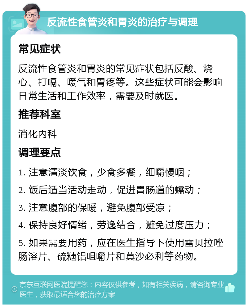 反流性食管炎和胃炎的治疗与调理 常见症状 反流性食管炎和胃炎的常见症状包括反酸、烧心、打嗝、嗳气和胃疼等。这些症状可能会影响日常生活和工作效率，需要及时就医。 推荐科室 消化内科 调理要点 1. 注意清淡饮食，少食多餐，细嚼慢咽； 2. 饭后适当活动走动，促进胃肠道的蠕动； 3. 注意腹部的保暖，避免腹部受凉； 4. 保持良好情绪，劳逸结合，避免过度压力； 5. 如果需要用药，应在医生指导下使用雷贝拉唑肠溶片、硫糖铝咀嚼片和莫沙必利等药物。