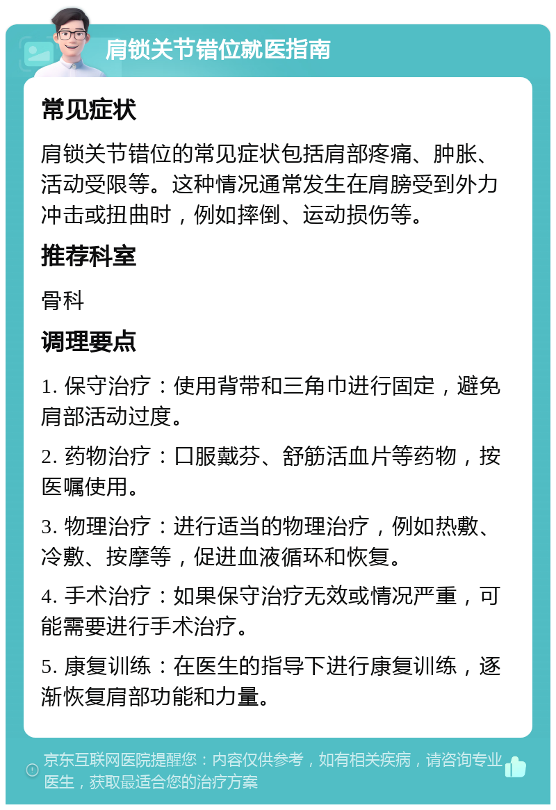 肩锁关节错位就医指南 常见症状 肩锁关节错位的常见症状包括肩部疼痛、肿胀、活动受限等。这种情况通常发生在肩膀受到外力冲击或扭曲时，例如摔倒、运动损伤等。 推荐科室 骨科 调理要点 1. 保守治疗：使用背带和三角巾进行固定，避免肩部活动过度。 2. 药物治疗：口服戴芬、舒筋活血片等药物，按医嘱使用。 3. 物理治疗：进行适当的物理治疗，例如热敷、冷敷、按摩等，促进血液循环和恢复。 4. 手术治疗：如果保守治疗无效或情况严重，可能需要进行手术治疗。 5. 康复训练：在医生的指导下进行康复训练，逐渐恢复肩部功能和力量。