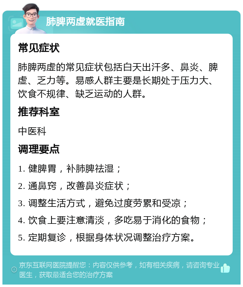 肺脾两虚就医指南 常见症状 肺脾两虚的常见症状包括白天出汗多、鼻炎、脾虚、乏力等。易感人群主要是长期处于压力大、饮食不规律、缺乏运动的人群。 推荐科室 中医科 调理要点 1. 健脾胃，补肺脾祛湿； 2. 通鼻窍，改善鼻炎症状； 3. 调整生活方式，避免过度劳累和受凉； 4. 饮食上要注意清淡，多吃易于消化的食物； 5. 定期复诊，根据身体状况调整治疗方案。