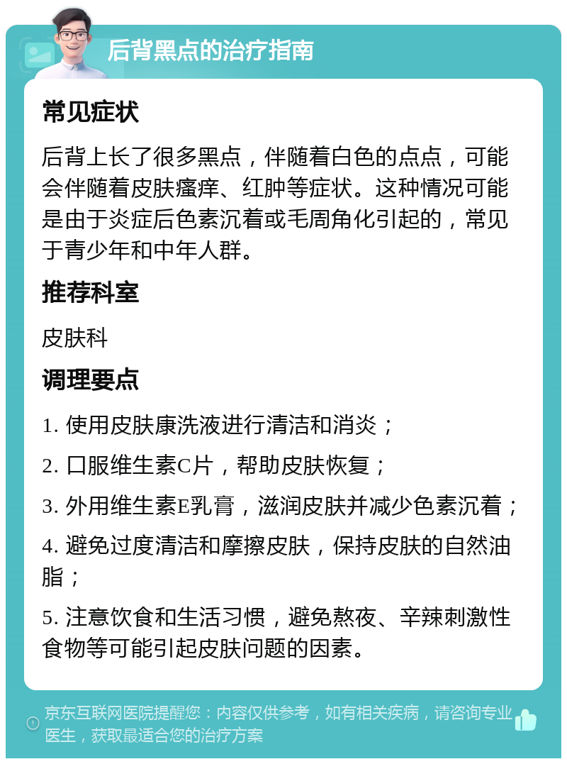 后背黑点的治疗指南 常见症状 后背上长了很多黑点，伴随着白色的点点，可能会伴随着皮肤瘙痒、红肿等症状。这种情况可能是由于炎症后色素沉着或毛周角化引起的，常见于青少年和中年人群。 推荐科室 皮肤科 调理要点 1. 使用皮肤康洗液进行清洁和消炎； 2. 口服维生素C片，帮助皮肤恢复； 3. 外用维生素E乳膏，滋润皮肤并减少色素沉着； 4. 避免过度清洁和摩擦皮肤，保持皮肤的自然油脂； 5. 注意饮食和生活习惯，避免熬夜、辛辣刺激性食物等可能引起皮肤问题的因素。