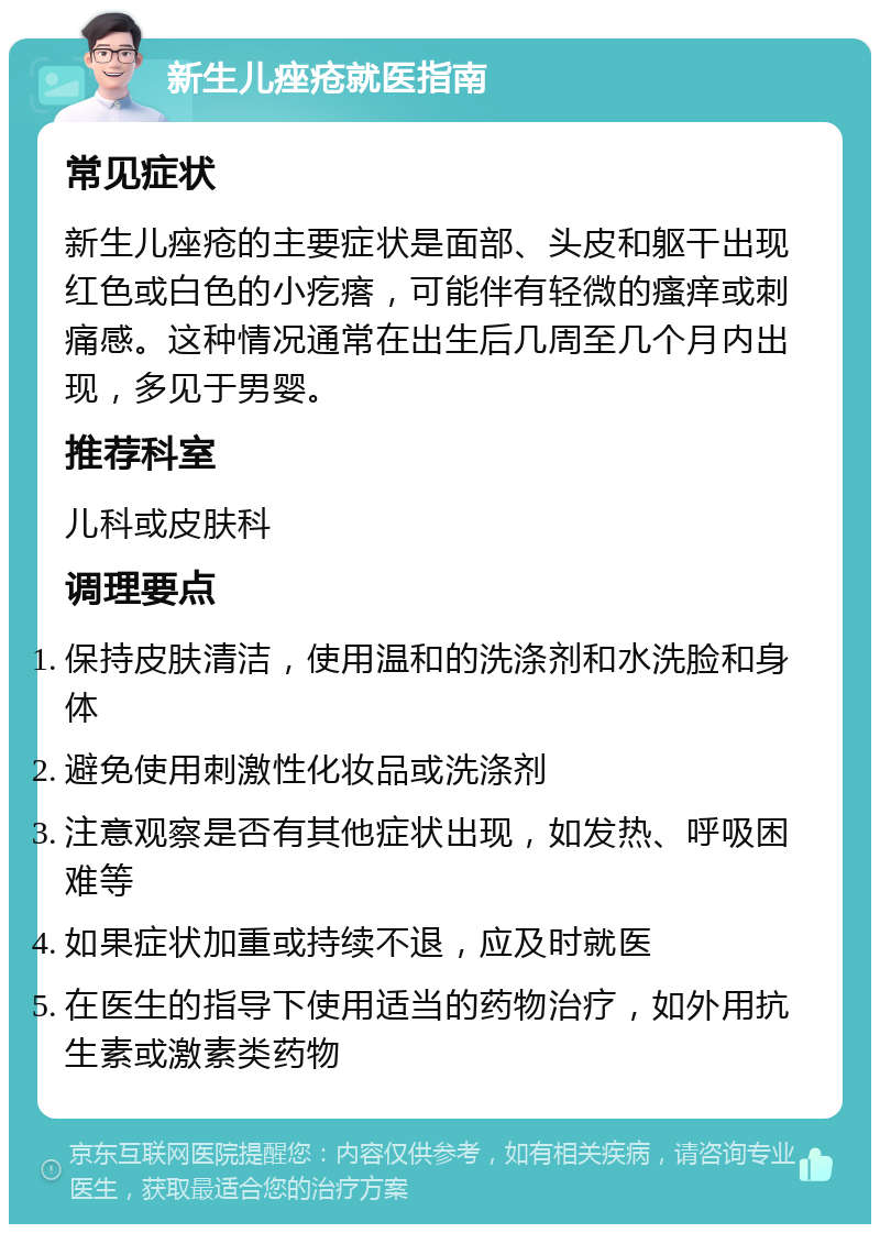 新生儿痤疮就医指南 常见症状 新生儿痤疮的主要症状是面部、头皮和躯干出现红色或白色的小疙瘩，可能伴有轻微的瘙痒或刺痛感。这种情况通常在出生后几周至几个月内出现，多见于男婴。 推荐科室 儿科或皮肤科 调理要点 保持皮肤清洁，使用温和的洗涤剂和水洗脸和身体 避免使用刺激性化妆品或洗涤剂 注意观察是否有其他症状出现，如发热、呼吸困难等 如果症状加重或持续不退，应及时就医 在医生的指导下使用适当的药物治疗，如外用抗生素或激素类药物