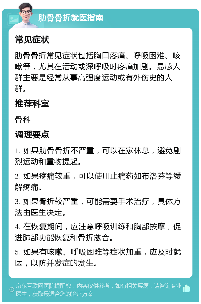 肋骨骨折就医指南 常见症状 肋骨骨折常见症状包括胸口疼痛、呼吸困难、咳嗽等，尤其在活动或深呼吸时疼痛加剧。易感人群主要是经常从事高强度运动或有外伤史的人群。 推荐科室 骨科 调理要点 1. 如果肋骨骨折不严重，可以在家休息，避免剧烈运动和重物提起。 2. 如果疼痛较重，可以使用止痛药如布洛芬等缓解疼痛。 3. 如果骨折较严重，可能需要手术治疗，具体方法由医生决定。 4. 在恢复期间，应注意呼吸训练和胸部按摩，促进肺部功能恢复和骨折愈合。 5. 如果有咳嗽、呼吸困难等症状加重，应及时就医，以防并发症的发生。