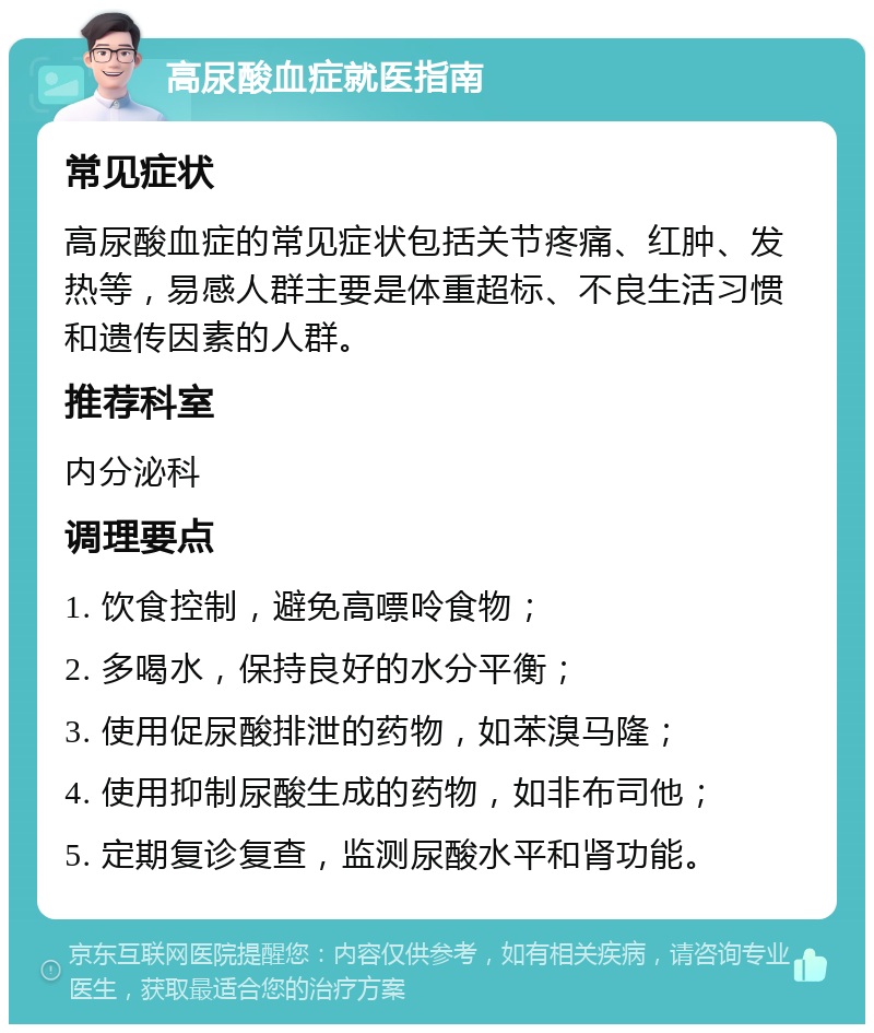 高尿酸血症就医指南 常见症状 高尿酸血症的常见症状包括关节疼痛、红肿、发热等，易感人群主要是体重超标、不良生活习惯和遗传因素的人群。 推荐科室 内分泌科 调理要点 1. 饮食控制，避免高嘌呤食物； 2. 多喝水，保持良好的水分平衡； 3. 使用促尿酸排泄的药物，如苯溴马隆； 4. 使用抑制尿酸生成的药物，如非布司他； 5. 定期复诊复查，监测尿酸水平和肾功能。