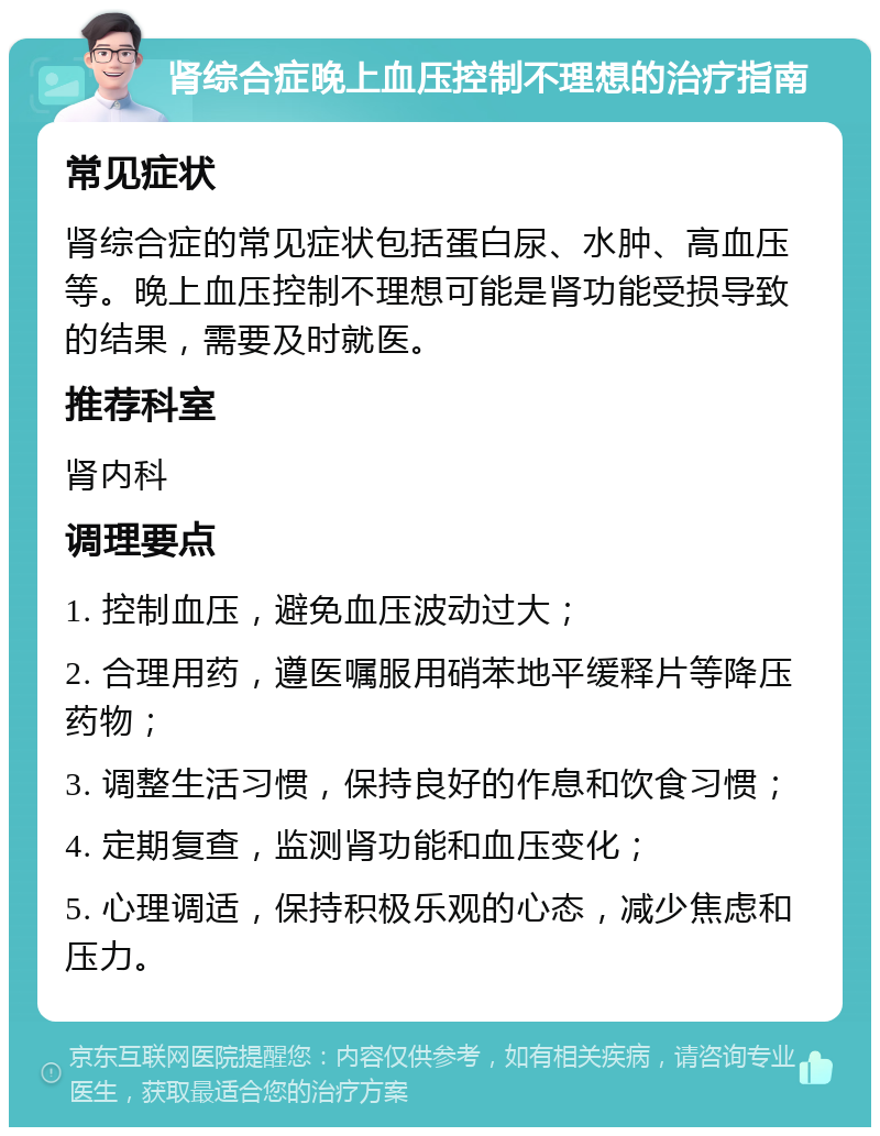 肾综合症晚上血压控制不理想的治疗指南 常见症状 肾综合症的常见症状包括蛋白尿、水肿、高血压等。晚上血压控制不理想可能是肾功能受损导致的结果，需要及时就医。 推荐科室 肾内科 调理要点 1. 控制血压，避免血压波动过大； 2. 合理用药，遵医嘱服用硝苯地平缓释片等降压药物； 3. 调整生活习惯，保持良好的作息和饮食习惯； 4. 定期复查，监测肾功能和血压变化； 5. 心理调适，保持积极乐观的心态，减少焦虑和压力。