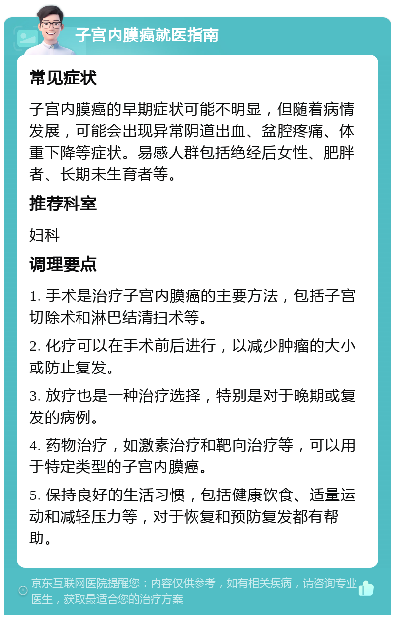 子宫内膜癌就医指南 常见症状 子宫内膜癌的早期症状可能不明显，但随着病情发展，可能会出现异常阴道出血、盆腔疼痛、体重下降等症状。易感人群包括绝经后女性、肥胖者、长期未生育者等。 推荐科室 妇科 调理要点 1. 手术是治疗子宫内膜癌的主要方法，包括子宫切除术和淋巴结清扫术等。 2. 化疗可以在手术前后进行，以减少肿瘤的大小或防止复发。 3. 放疗也是一种治疗选择，特别是对于晚期或复发的病例。 4. 药物治疗，如激素治疗和靶向治疗等，可以用于特定类型的子宫内膜癌。 5. 保持良好的生活习惯，包括健康饮食、适量运动和减轻压力等，对于恢复和预防复发都有帮助。