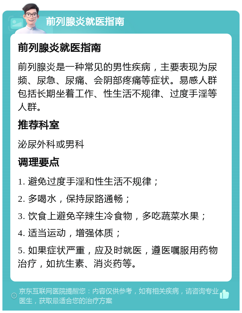 前列腺炎就医指南 前列腺炎就医指南 前列腺炎是一种常见的男性疾病，主要表现为尿频、尿急、尿痛、会阴部疼痛等症状。易感人群包括长期坐着工作、性生活不规律、过度手淫等人群。 推荐科室 泌尿外科或男科 调理要点 1. 避免过度手淫和性生活不规律； 2. 多喝水，保持尿路通畅； 3. 饮食上避免辛辣生冷食物，多吃蔬菜水果； 4. 适当运动，增强体质； 5. 如果症状严重，应及时就医，遵医嘱服用药物治疗，如抗生素、消炎药等。