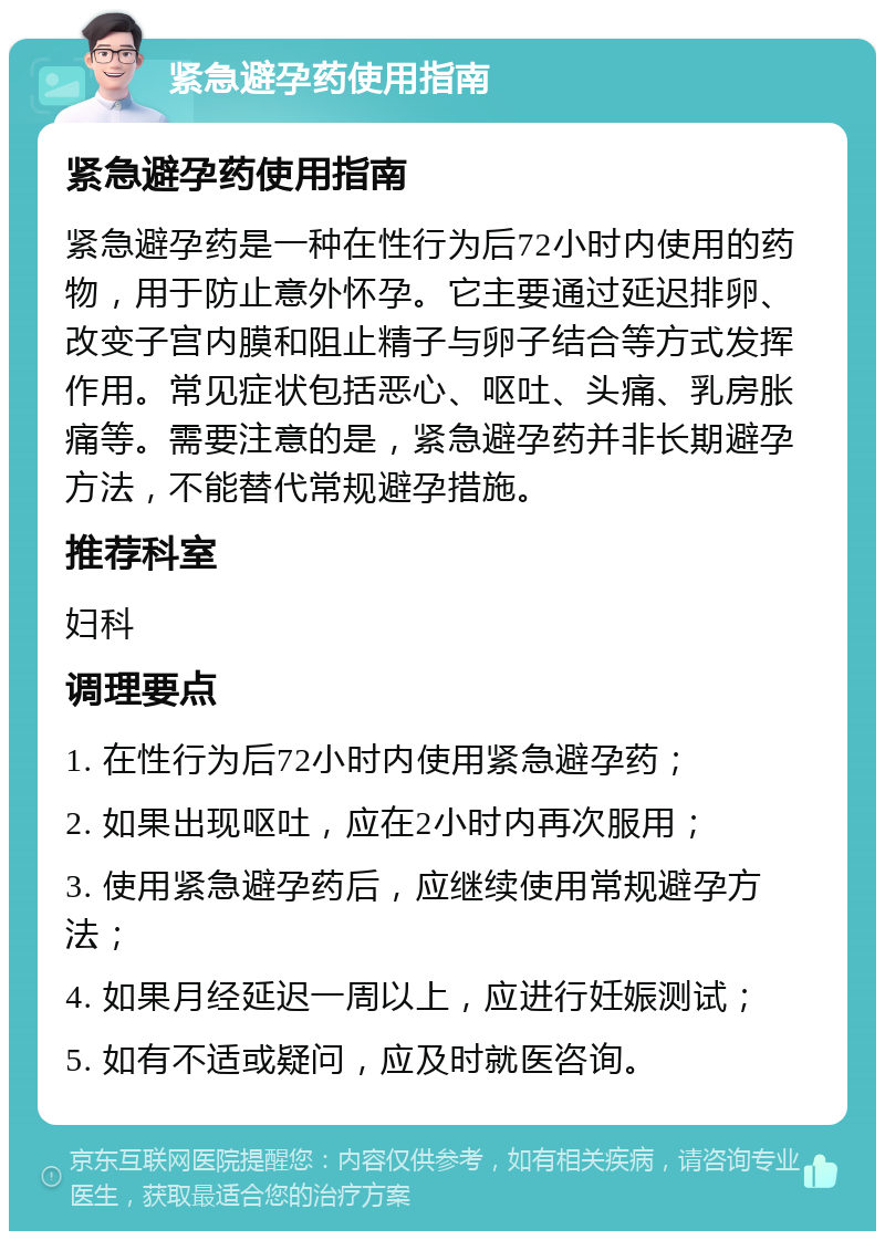 紧急避孕药使用指南 紧急避孕药使用指南 紧急避孕药是一种在性行为后72小时内使用的药物，用于防止意外怀孕。它主要通过延迟排卵、改变子宫内膜和阻止精子与卵子结合等方式发挥作用。常见症状包括恶心、呕吐、头痛、乳房胀痛等。需要注意的是，紧急避孕药并非长期避孕方法，不能替代常规避孕措施。 推荐科室 妇科 调理要点 1. 在性行为后72小时内使用紧急避孕药； 2. 如果出现呕吐，应在2小时内再次服用； 3. 使用紧急避孕药后，应继续使用常规避孕方法； 4. 如果月经延迟一周以上，应进行妊娠测试； 5. 如有不适或疑问，应及时就医咨询。