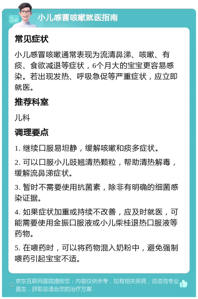 小儿感冒咳嗽就医指南 常见症状 小儿感冒咳嗽通常表现为流清鼻涕、咳嗽、有痰、食欲减退等症状，6个月大的宝宝更容易感染。若出现发热、呼吸急促等严重症状，应立即就医。 推荐科室 儿科 调理要点 1. 继续口服易坦静，缓解咳嗽和痰多症状。 2. 可以口服小儿豉翘清热颗粒，帮助清热解毒，缓解流鼻涕症状。 3. 暂时不需要使用抗菌素，除非有明确的细菌感染证据。 4. 如果症状加重或持续不改善，应及时就医，可能需要使用金振口服液或小儿柴桂退热口服液等药物。 5. 在喂药时，可以将药物混入奶粉中，避免强制喂药引起宝宝不适。