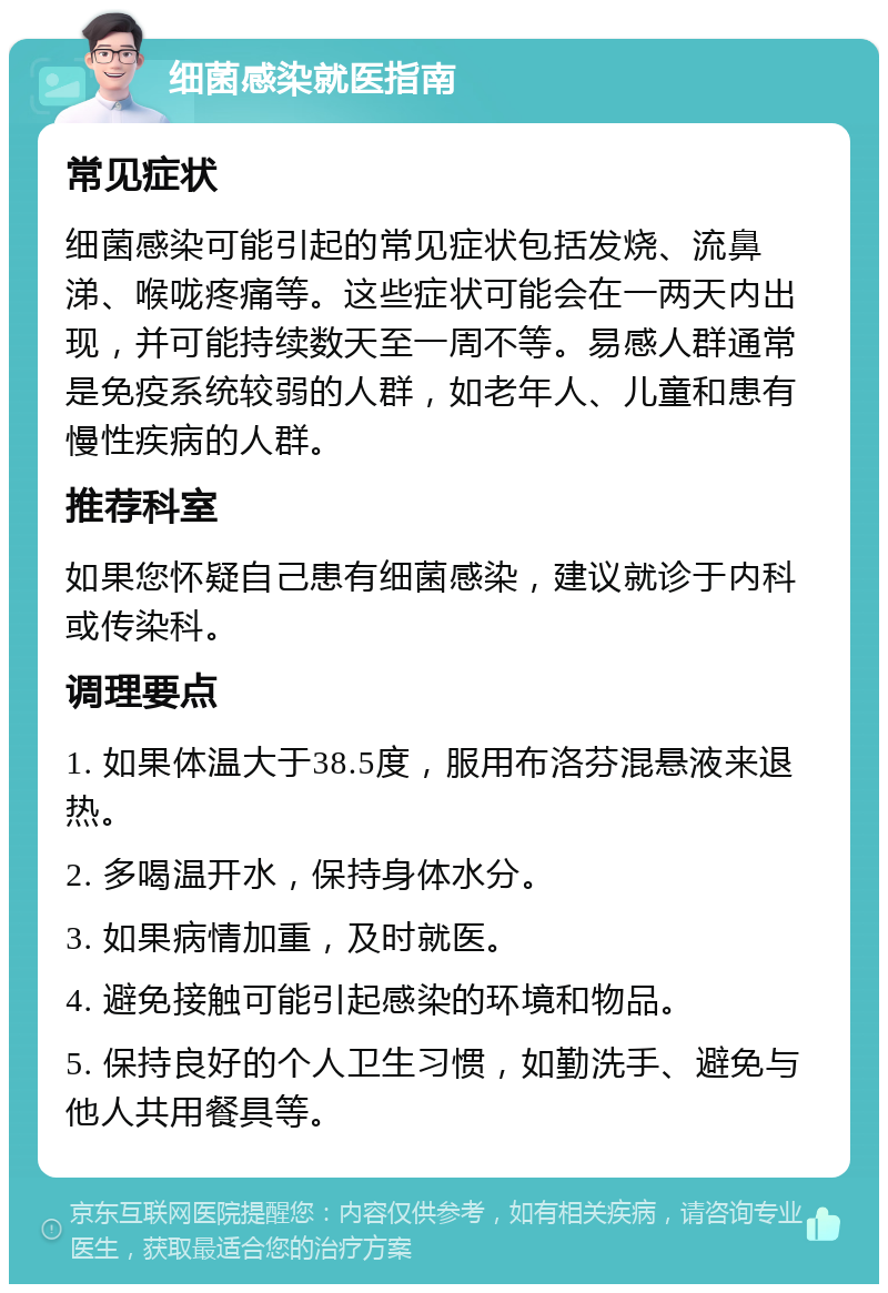 细菌感染就医指南 常见症状 细菌感染可能引起的常见症状包括发烧、流鼻涕、喉咙疼痛等。这些症状可能会在一两天内出现，并可能持续数天至一周不等。易感人群通常是免疫系统较弱的人群，如老年人、儿童和患有慢性疾病的人群。 推荐科室 如果您怀疑自己患有细菌感染，建议就诊于内科或传染科。 调理要点 1. 如果体温大于38.5度，服用布洛芬混悬液来退热。 2. 多喝温开水，保持身体水分。 3. 如果病情加重，及时就医。 4. 避免接触可能引起感染的环境和物品。 5. 保持良好的个人卫生习惯，如勤洗手、避免与他人共用餐具等。