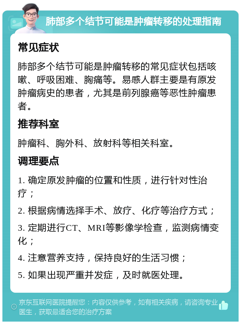 肺部多个结节可能是肿瘤转移的处理指南 常见症状 肺部多个结节可能是肿瘤转移的常见症状包括咳嗽、呼吸困难、胸痛等。易感人群主要是有原发肿瘤病史的患者，尤其是前列腺癌等恶性肿瘤患者。 推荐科室 肿瘤科、胸外科、放射科等相关科室。 调理要点 1. 确定原发肿瘤的位置和性质，进行针对性治疗； 2. 根据病情选择手术、放疗、化疗等治疗方式； 3. 定期进行CT、MRI等影像学检查，监测病情变化； 4. 注意营养支持，保持良好的生活习惯； 5. 如果出现严重并发症，及时就医处理。