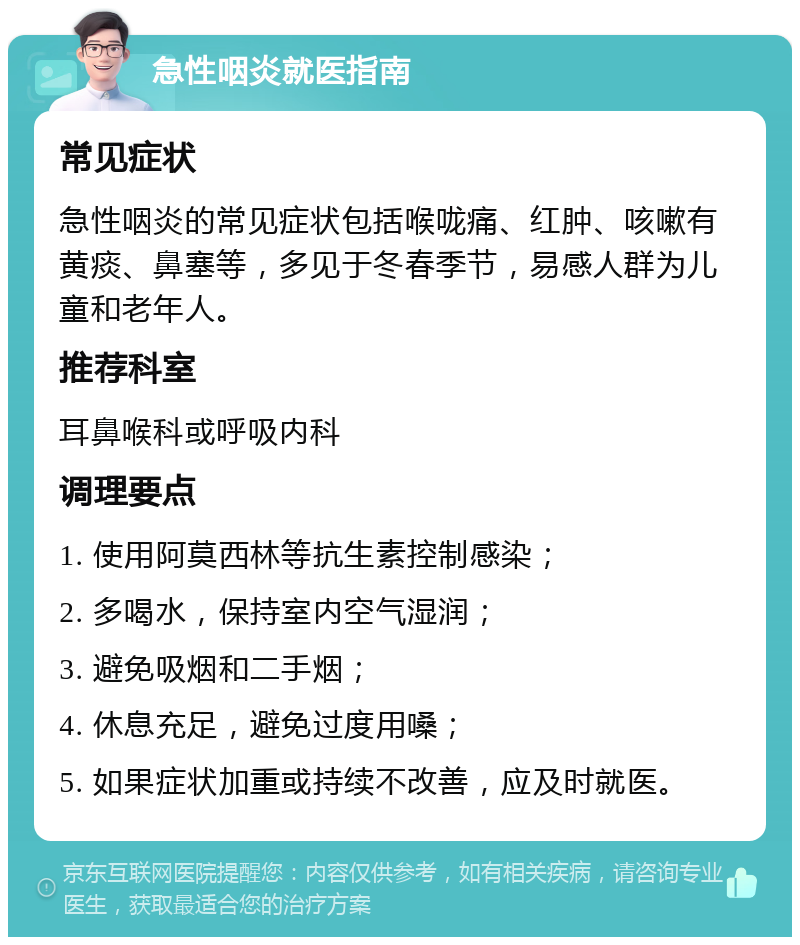 急性咽炎就医指南 常见症状 急性咽炎的常见症状包括喉咙痛、红肿、咳嗽有黄痰、鼻塞等，多见于冬春季节，易感人群为儿童和老年人。 推荐科室 耳鼻喉科或呼吸内科 调理要点 1. 使用阿莫西林等抗生素控制感染； 2. 多喝水，保持室内空气湿润； 3. 避免吸烟和二手烟； 4. 休息充足，避免过度用嗓； 5. 如果症状加重或持续不改善，应及时就医。