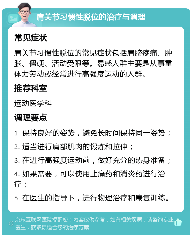 肩关节习惯性脱位的治疗与调理 常见症状 肩关节习惯性脱位的常见症状包括肩膀疼痛、肿胀、僵硬、活动受限等。易感人群主要是从事重体力劳动或经常进行高强度运动的人群。 推荐科室 运动医学科 调理要点 1. 保持良好的姿势，避免长时间保持同一姿势； 2. 适当进行肩部肌肉的锻炼和拉伸； 3. 在进行高强度运动前，做好充分的热身准备； 4. 如果需要，可以使用止痛药和消炎药进行治疗； 5. 在医生的指导下，进行物理治疗和康复训练。