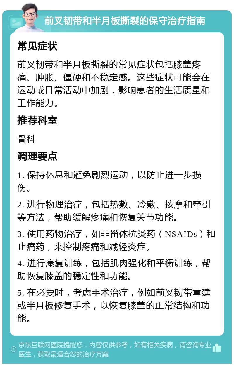 前叉韧带和半月板撕裂的保守治疗指南 常见症状 前叉韧带和半月板撕裂的常见症状包括膝盖疼痛、肿胀、僵硬和不稳定感。这些症状可能会在运动或日常活动中加剧，影响患者的生活质量和工作能力。 推荐科室 骨科 调理要点 1. 保持休息和避免剧烈运动，以防止进一步损伤。 2. 进行物理治疗，包括热敷、冷敷、按摩和牵引等方法，帮助缓解疼痛和恢复关节功能。 3. 使用药物治疗，如非甾体抗炎药（NSAIDs）和止痛药，来控制疼痛和减轻炎症。 4. 进行康复训练，包括肌肉强化和平衡训练，帮助恢复膝盖的稳定性和功能。 5. 在必要时，考虑手术治疗，例如前叉韧带重建或半月板修复手术，以恢复膝盖的正常结构和功能。