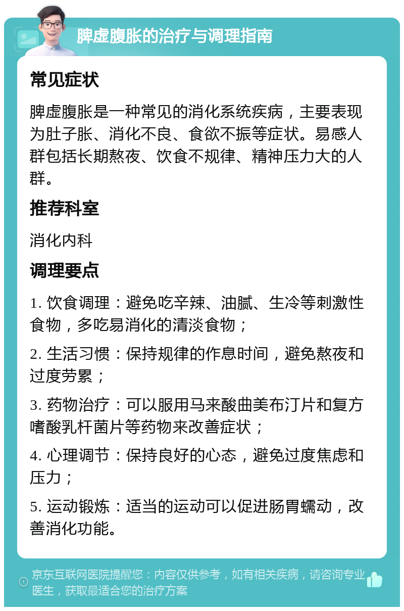 脾虚腹胀的治疗与调理指南 常见症状 脾虚腹胀是一种常见的消化系统疾病，主要表现为肚子胀、消化不良、食欲不振等症状。易感人群包括长期熬夜、饮食不规律、精神压力大的人群。 推荐科室 消化内科 调理要点 1. 饮食调理：避免吃辛辣、油腻、生冷等刺激性食物，多吃易消化的清淡食物； 2. 生活习惯：保持规律的作息时间，避免熬夜和过度劳累； 3. 药物治疗：可以服用马来酸曲美布汀片和复方嗜酸乳杆菌片等药物来改善症状； 4. 心理调节：保持良好的心态，避免过度焦虑和压力； 5. 运动锻炼：适当的运动可以促进肠胃蠕动，改善消化功能。