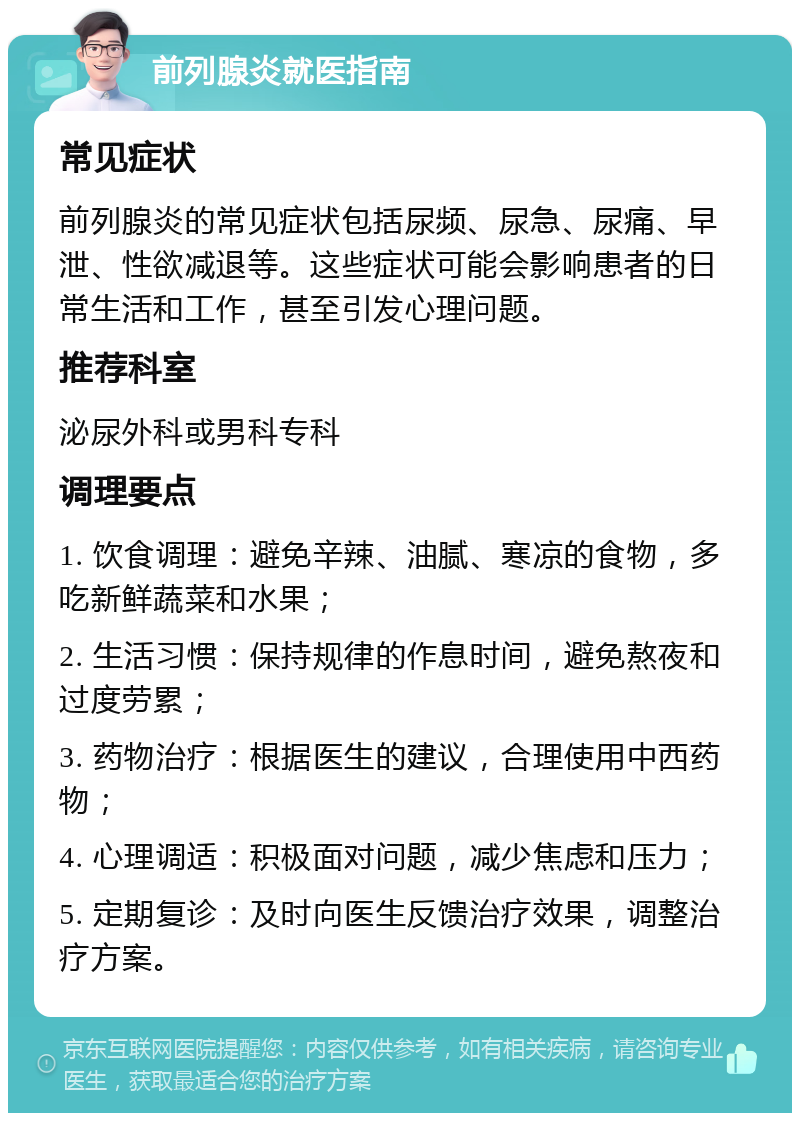 前列腺炎就医指南 常见症状 前列腺炎的常见症状包括尿频、尿急、尿痛、早泄、性欲减退等。这些症状可能会影响患者的日常生活和工作，甚至引发心理问题。 推荐科室 泌尿外科或男科专科 调理要点 1. 饮食调理：避免辛辣、油腻、寒凉的食物，多吃新鲜蔬菜和水果； 2. 生活习惯：保持规律的作息时间，避免熬夜和过度劳累； 3. 药物治疗：根据医生的建议，合理使用中西药物； 4. 心理调适：积极面对问题，减少焦虑和压力； 5. 定期复诊：及时向医生反馈治疗效果，调整治疗方案。