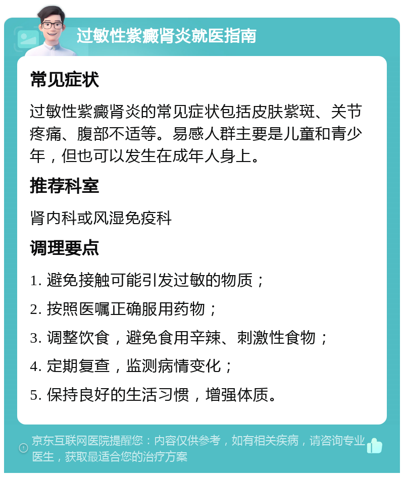 过敏性紫癜肾炎就医指南 常见症状 过敏性紫癜肾炎的常见症状包括皮肤紫斑、关节疼痛、腹部不适等。易感人群主要是儿童和青少年，但也可以发生在成年人身上。 推荐科室 肾内科或风湿免疫科 调理要点 1. 避免接触可能引发过敏的物质； 2. 按照医嘱正确服用药物； 3. 调整饮食，避免食用辛辣、刺激性食物； 4. 定期复查，监测病情变化； 5. 保持良好的生活习惯，增强体质。