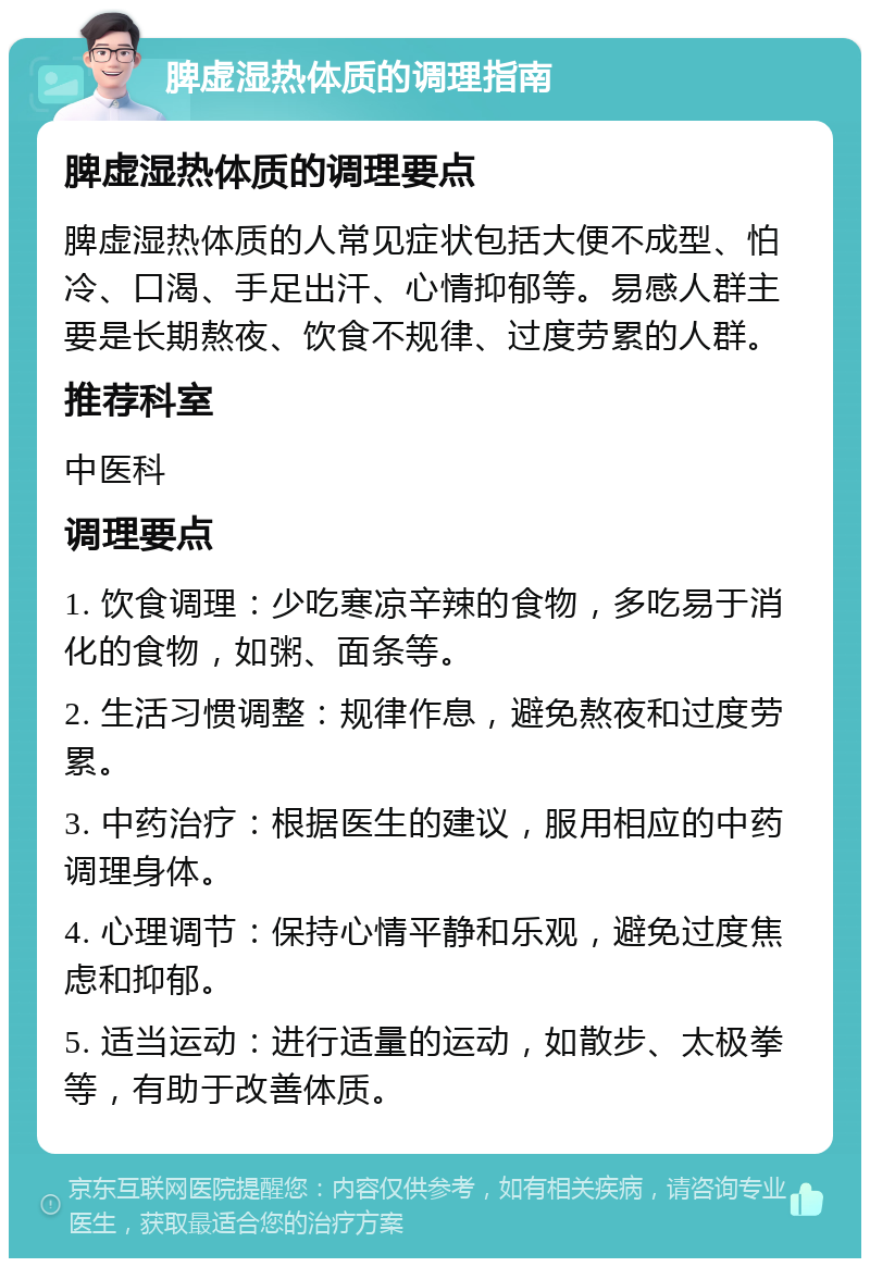 脾虚湿热体质的调理指南 脾虚湿热体质的调理要点 脾虚湿热体质的人常见症状包括大便不成型、怕冷、口渴、手足出汗、心情抑郁等。易感人群主要是长期熬夜、饮食不规律、过度劳累的人群。 推荐科室 中医科 调理要点 1. 饮食调理：少吃寒凉辛辣的食物，多吃易于消化的食物，如粥、面条等。 2. 生活习惯调整：规律作息，避免熬夜和过度劳累。 3. 中药治疗：根据医生的建议，服用相应的中药调理身体。 4. 心理调节：保持心情平静和乐观，避免过度焦虑和抑郁。 5. 适当运动：进行适量的运动，如散步、太极拳等，有助于改善体质。