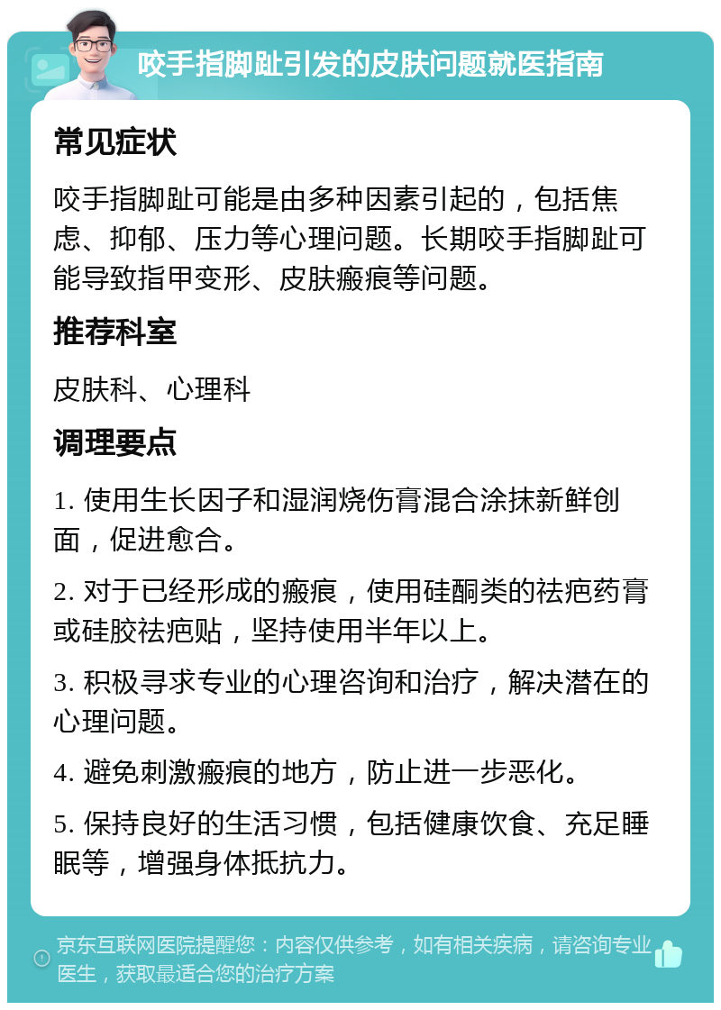 咬手指脚趾引发的皮肤问题就医指南 常见症状 咬手指脚趾可能是由多种因素引起的，包括焦虑、抑郁、压力等心理问题。长期咬手指脚趾可能导致指甲变形、皮肤瘢痕等问题。 推荐科室 皮肤科、心理科 调理要点 1. 使用生长因子和湿润烧伤膏混合涂抹新鲜创面，促进愈合。 2. 对于已经形成的瘢痕，使用硅酮类的祛疤药膏或硅胶祛疤贴，坚持使用半年以上。 3. 积极寻求专业的心理咨询和治疗，解决潜在的心理问题。 4. 避免刺激瘢痕的地方，防止进一步恶化。 5. 保持良好的生活习惯，包括健康饮食、充足睡眠等，增强身体抵抗力。