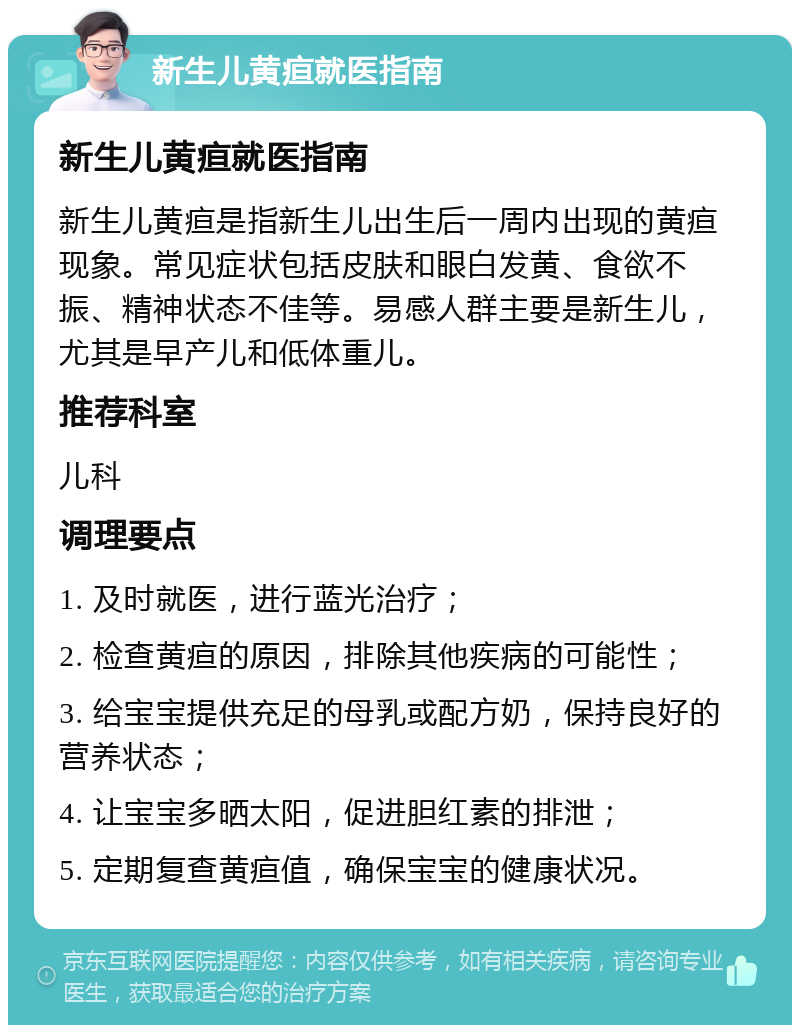 新生儿黄疸就医指南 新生儿黄疸就医指南 新生儿黄疸是指新生儿出生后一周内出现的黄疸现象。常见症状包括皮肤和眼白发黄、食欲不振、精神状态不佳等。易感人群主要是新生儿，尤其是早产儿和低体重儿。 推荐科室 儿科 调理要点 1. 及时就医，进行蓝光治疗； 2. 检查黄疸的原因，排除其他疾病的可能性； 3. 给宝宝提供充足的母乳或配方奶，保持良好的营养状态； 4. 让宝宝多晒太阳，促进胆红素的排泄； 5. 定期复查黄疸值，确保宝宝的健康状况。