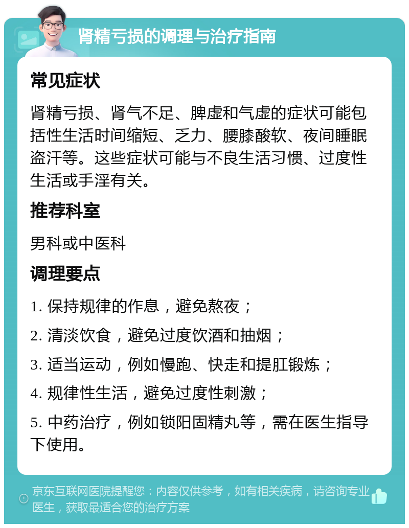 肾精亏损的调理与治疗指南 常见症状 肾精亏损、肾气不足、脾虚和气虚的症状可能包括性生活时间缩短、乏力、腰膝酸软、夜间睡眠盗汗等。这些症状可能与不良生活习惯、过度性生活或手淫有关。 推荐科室 男科或中医科 调理要点 1. 保持规律的作息，避免熬夜； 2. 清淡饮食，避免过度饮酒和抽烟； 3. 适当运动，例如慢跑、快走和提肛锻炼； 4. 规律性生活，避免过度性刺激； 5. 中药治疗，例如锁阳固精丸等，需在医生指导下使用。