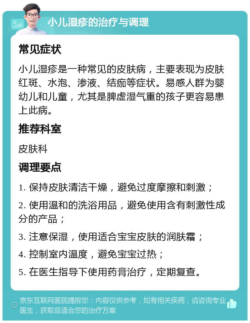 小儿湿疹的治疗与调理 常见症状 小儿湿疹是一种常见的皮肤病，主要表现为皮肤红斑、水泡、渗液、结痂等症状。易感人群为婴幼儿和儿童，尤其是脾虚湿气重的孩子更容易患上此病。 推荐科室 皮肤科 调理要点 1. 保持皮肤清洁干燥，避免过度摩擦和刺激； 2. 使用温和的洗浴用品，避免使用含有刺激性成分的产品； 3. 注意保湿，使用适合宝宝皮肤的润肤霜； 4. 控制室内温度，避免宝宝过热； 5. 在医生指导下使用药膏治疗，定期复查。