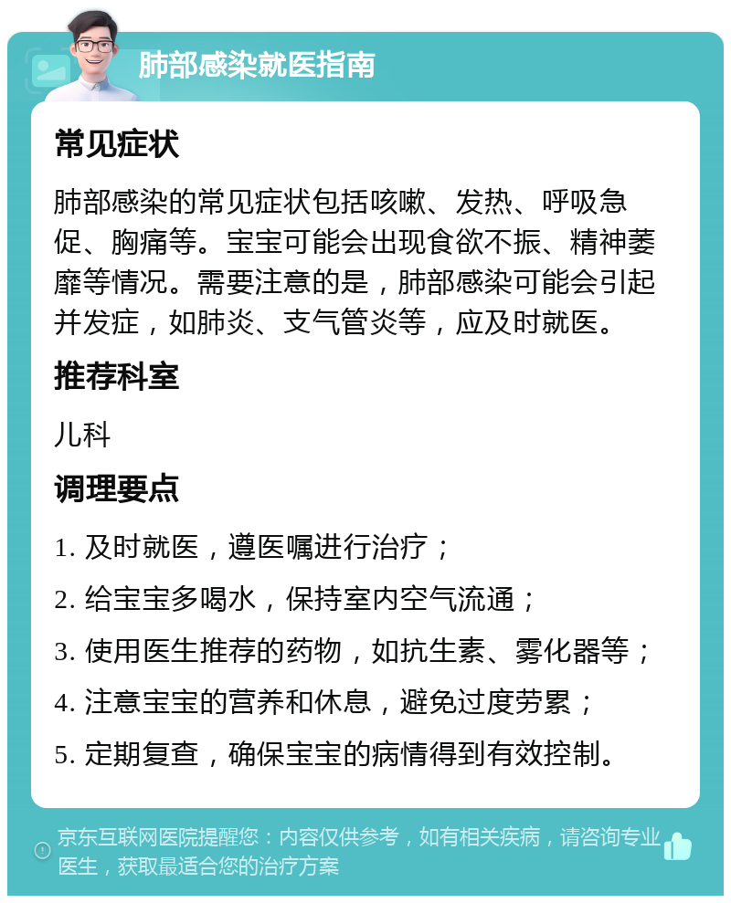 肺部感染就医指南 常见症状 肺部感染的常见症状包括咳嗽、发热、呼吸急促、胸痛等。宝宝可能会出现食欲不振、精神萎靡等情况。需要注意的是，肺部感染可能会引起并发症，如肺炎、支气管炎等，应及时就医。 推荐科室 儿科 调理要点 1. 及时就医，遵医嘱进行治疗； 2. 给宝宝多喝水，保持室内空气流通； 3. 使用医生推荐的药物，如抗生素、雾化器等； 4. 注意宝宝的营养和休息，避免过度劳累； 5. 定期复查，确保宝宝的病情得到有效控制。