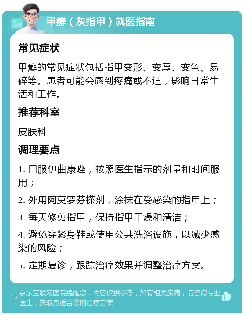 甲癣（灰指甲）就医指南 常见症状 甲癣的常见症状包括指甲变形、变厚、变色、易碎等。患者可能会感到疼痛或不适，影响日常生活和工作。 推荐科室 皮肤科 调理要点 1. 口服伊曲康唑，按照医生指示的剂量和时间服用； 2. 外用阿莫罗芬搽剂，涂抹在受感染的指甲上； 3. 每天修剪指甲，保持指甲干燥和清洁； 4. 避免穿紧身鞋或使用公共洗浴设施，以减少感染的风险； 5. 定期复诊，跟踪治疗效果并调整治疗方案。