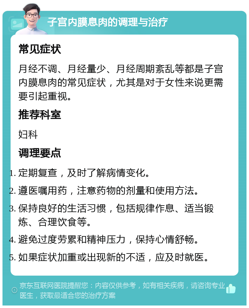 子宫内膜息肉的调理与治疗 常见症状 月经不调、月经量少、月经周期紊乱等都是子宫内膜息肉的常见症状，尤其是对于女性来说更需要引起重视。 推荐科室 妇科 调理要点 定期复查，及时了解病情变化。 遵医嘱用药，注意药物的剂量和使用方法。 保持良好的生活习惯，包括规律作息、适当锻炼、合理饮食等。 避免过度劳累和精神压力，保持心情舒畅。 如果症状加重或出现新的不适，应及时就医。