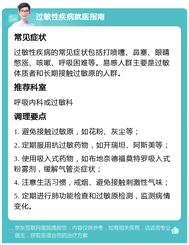 过敏性疾病就医指南 常见症状 过敏性疾病的常见症状包括打喷嚏、鼻塞、眼睛憋涨、咳嗽、呼吸困难等。易感人群主要是过敏体质者和长期接触过敏原的人群。 推荐科室 呼吸内科或过敏科 调理要点 1. 避免接触过敏原，如花粉、灰尘等； 2. 定期服用抗过敏药物，如开瑞坦、阿斯美等； 3. 使用吸入式药物，如布地奈德福莫特罗吸入式粉雾剂，缓解气管炎症状； 4. 注意生活习惯，戒烟、避免接触刺激性气味； 5. 定期进行肺功能检查和过敏原检测，监测病情变化。