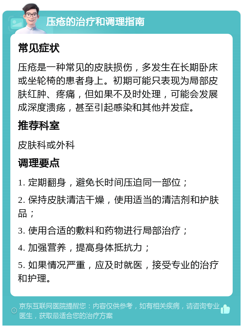 压疮的治疗和调理指南 常见症状 压疮是一种常见的皮肤损伤，多发生在长期卧床或坐轮椅的患者身上。初期可能只表现为局部皮肤红肿、疼痛，但如果不及时处理，可能会发展成深度溃疡，甚至引起感染和其他并发症。 推荐科室 皮肤科或外科 调理要点 1. 定期翻身，避免长时间压迫同一部位； 2. 保持皮肤清洁干燥，使用适当的清洁剂和护肤品； 3. 使用合适的敷料和药物进行局部治疗； 4. 加强营养，提高身体抵抗力； 5. 如果情况严重，应及时就医，接受专业的治疗和护理。