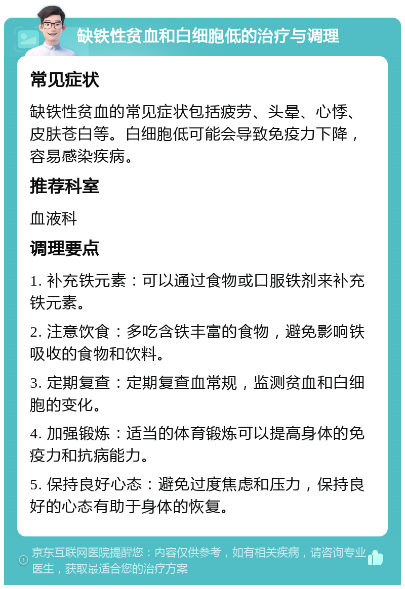 缺铁性贫血和白细胞低的治疗与调理 常见症状 缺铁性贫血的常见症状包括疲劳、头晕、心悸、皮肤苍白等。白细胞低可能会导致免疫力下降，容易感染疾病。 推荐科室 血液科 调理要点 1. 补充铁元素：可以通过食物或口服铁剂来补充铁元素。 2. 注意饮食：多吃含铁丰富的食物，避免影响铁吸收的食物和饮料。 3. 定期复查：定期复查血常规，监测贫血和白细胞的变化。 4. 加强锻炼：适当的体育锻炼可以提高身体的免疫力和抗病能力。 5. 保持良好心态：避免过度焦虑和压力，保持良好的心态有助于身体的恢复。