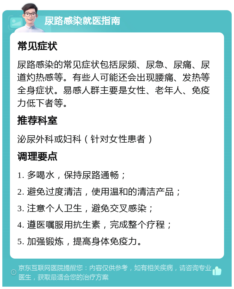 尿路感染就医指南 常见症状 尿路感染的常见症状包括尿频、尿急、尿痛、尿道灼热感等。有些人可能还会出现腰痛、发热等全身症状。易感人群主要是女性、老年人、免疫力低下者等。 推荐科室 泌尿外科或妇科（针对女性患者） 调理要点 1. 多喝水，保持尿路通畅； 2. 避免过度清洁，使用温和的清洁产品； 3. 注意个人卫生，避免交叉感染； 4. 遵医嘱服用抗生素，完成整个疗程； 5. 加强锻炼，提高身体免疫力。