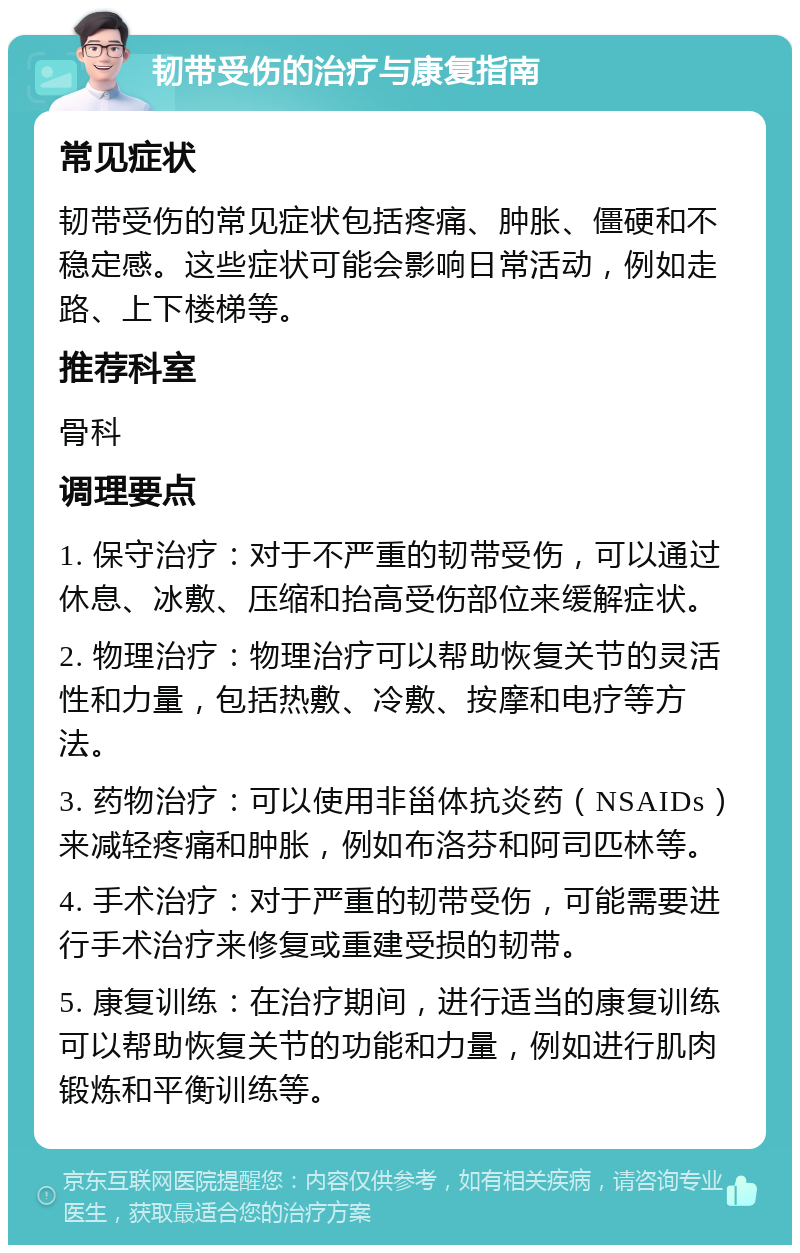 韧带受伤的治疗与康复指南 常见症状 韧带受伤的常见症状包括疼痛、肿胀、僵硬和不稳定感。这些症状可能会影响日常活动，例如走路、上下楼梯等。 推荐科室 骨科 调理要点 1. 保守治疗：对于不严重的韧带受伤，可以通过休息、冰敷、压缩和抬高受伤部位来缓解症状。 2. 物理治疗：物理治疗可以帮助恢复关节的灵活性和力量，包括热敷、冷敷、按摩和电疗等方法。 3. 药物治疗：可以使用非甾体抗炎药（NSAIDs）来减轻疼痛和肿胀，例如布洛芬和阿司匹林等。 4. 手术治疗：对于严重的韧带受伤，可能需要进行手术治疗来修复或重建受损的韧带。 5. 康复训练：在治疗期间，进行适当的康复训练可以帮助恢复关节的功能和力量，例如进行肌肉锻炼和平衡训练等。